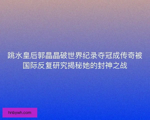 跳水皇后郭晶晶破世界纪录夺冠成传奇被国际反复研究揭秘她的封神之战