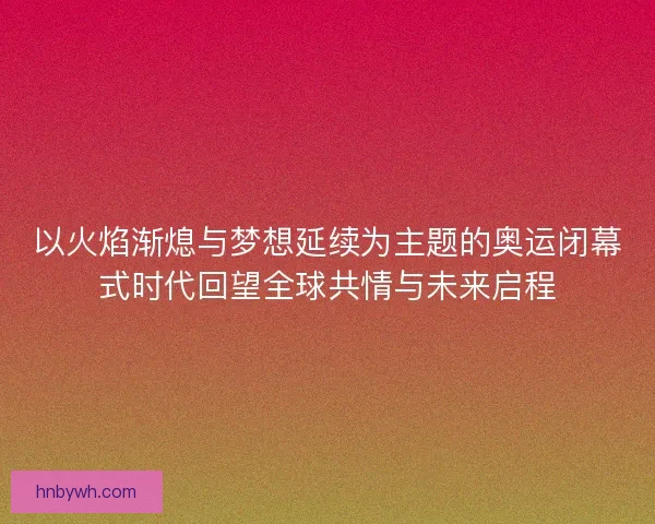 以火焰渐熄与梦想延续为主题的奥运闭幕式时代回望全球共情与未来启程