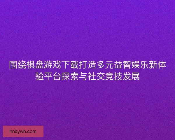 围绕棋盘游戏下载打造多元益智娱乐新体验平台探索与社交竞技发展
