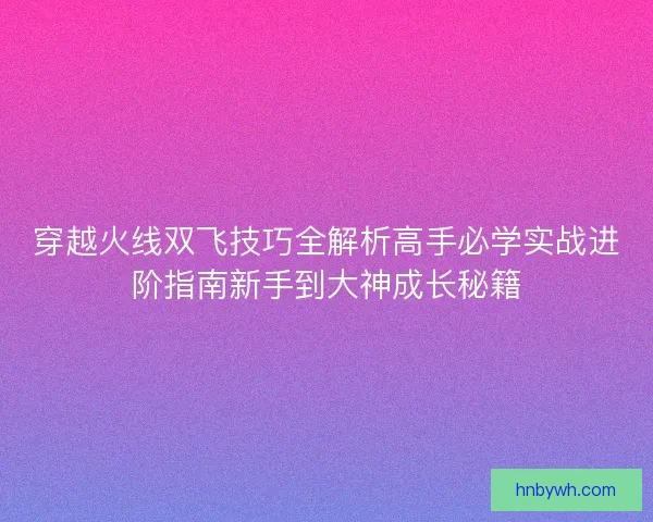 穿越火线双飞技巧全解析高手必学实战进阶指南新手到大神成长秘籍