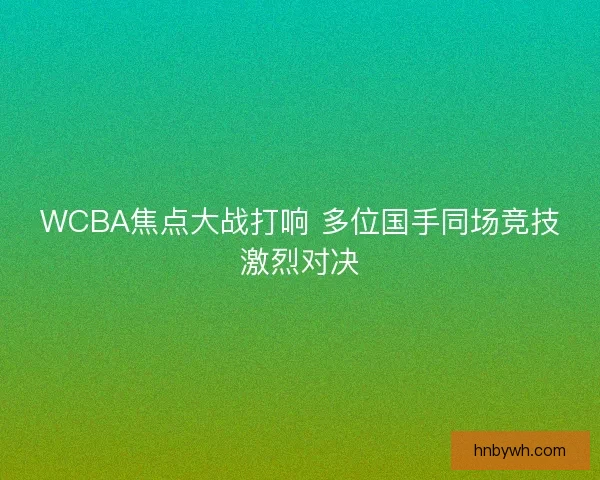 WCBA焦点大战打响 多位国手同场竞技激烈对决