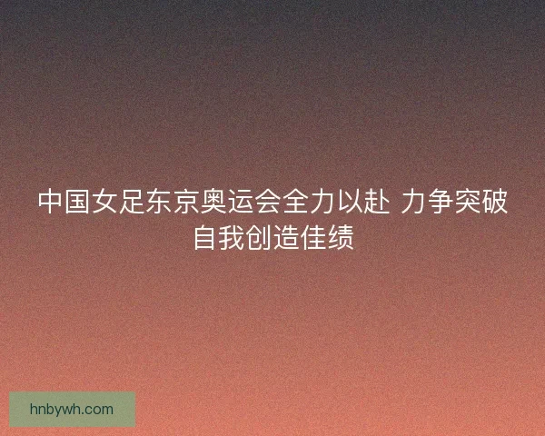 中国女足东京奥运会全力以赴 力争突破自我创造佳绩
