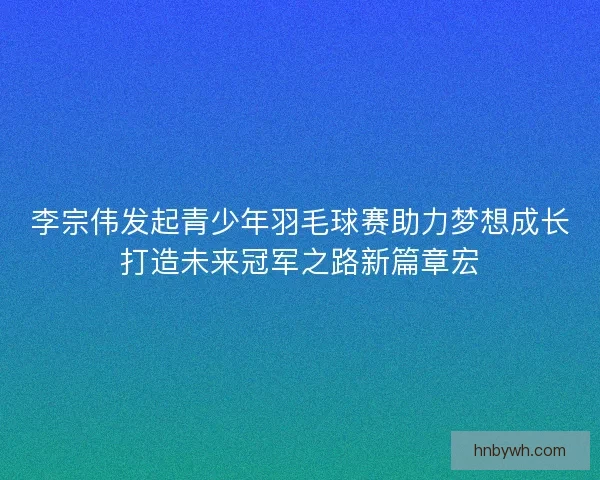 李宗伟发起青少年羽毛球赛助力梦想成长打造未来冠军之路新篇章宏