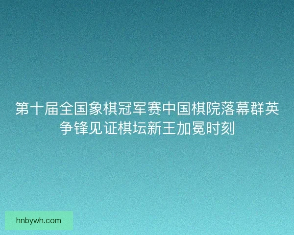 第十届全国象棋冠军赛中国棋院落幕群英争锋见证棋坛新王加冕时刻