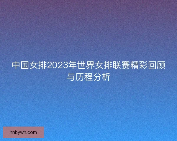 中国女排2023年世界女排联赛精彩回顾与历程分析